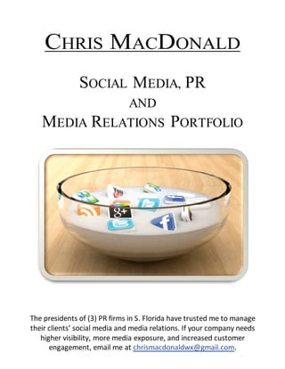 The presidents of (3) PR firms in S. Florida have trusted me to manage
their clients’ social media and media relations. If your company needs
higher visibility, more media exposure, and increased customer
engagement, email me at chrismacdonaldwx@gmail.com.
CHRIS MACDONALD
SOCIAL MEDIA, PR
AND
MEDIA RELATIONS PORTFOLIO
 