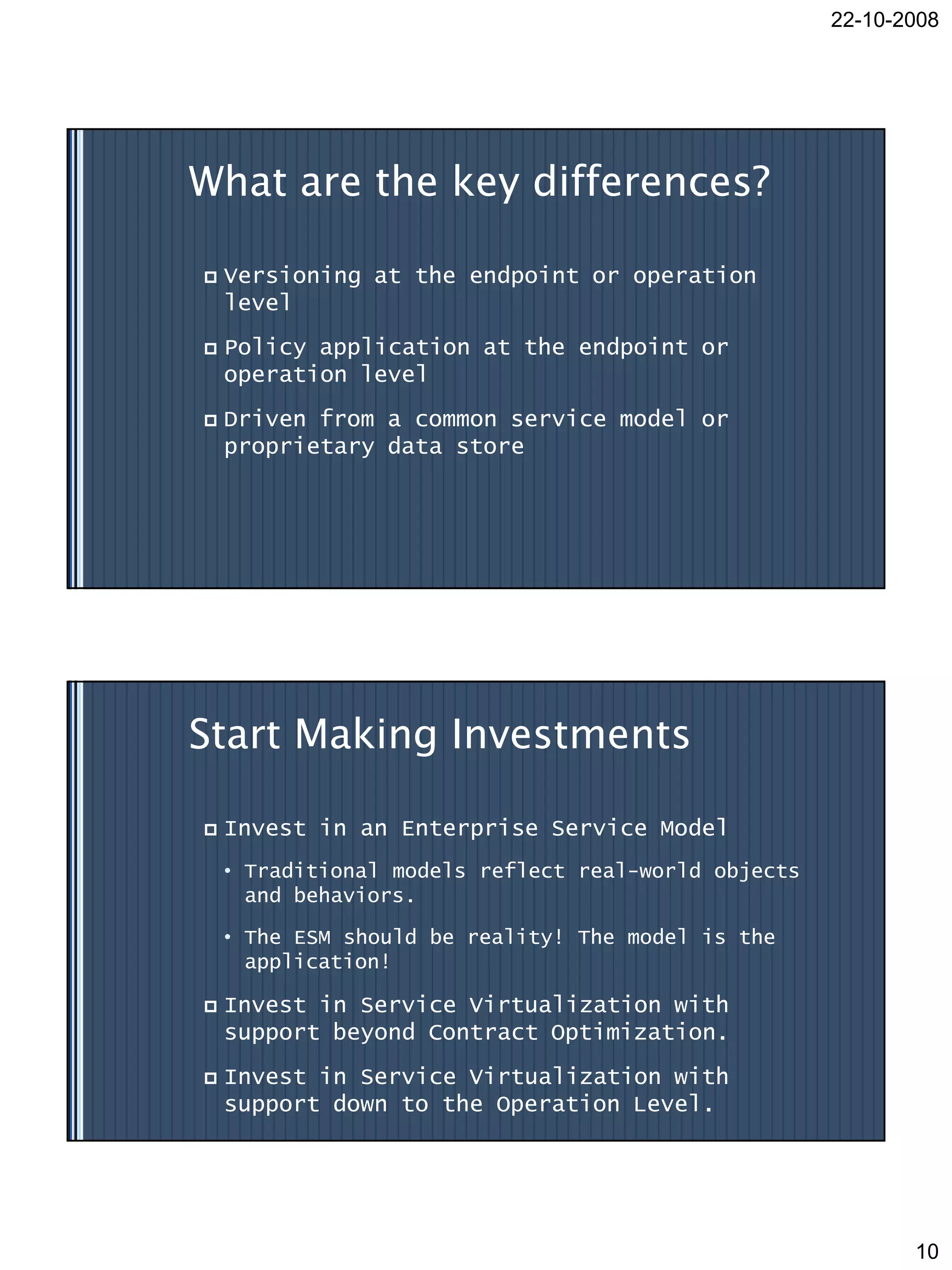 22-10-2008




What are the key differences?

   Versioning at the endpoint or operation
    level
   Policy application at the endpoint or
    operation level
   Driven from a common service model or
    proprietary data store




Start Making Investments

   Invest in an Enterprise Service Model
    • Traditional models reflect real-world objects
      and behaviors.

    • The ESM should be reality! The model is the
      application!

   Invest in Service Virtualization with
    support beyond Contract Optimization.
   Invest in Service Virtualization with
    support down to the Operation Level.




                                                             10
 