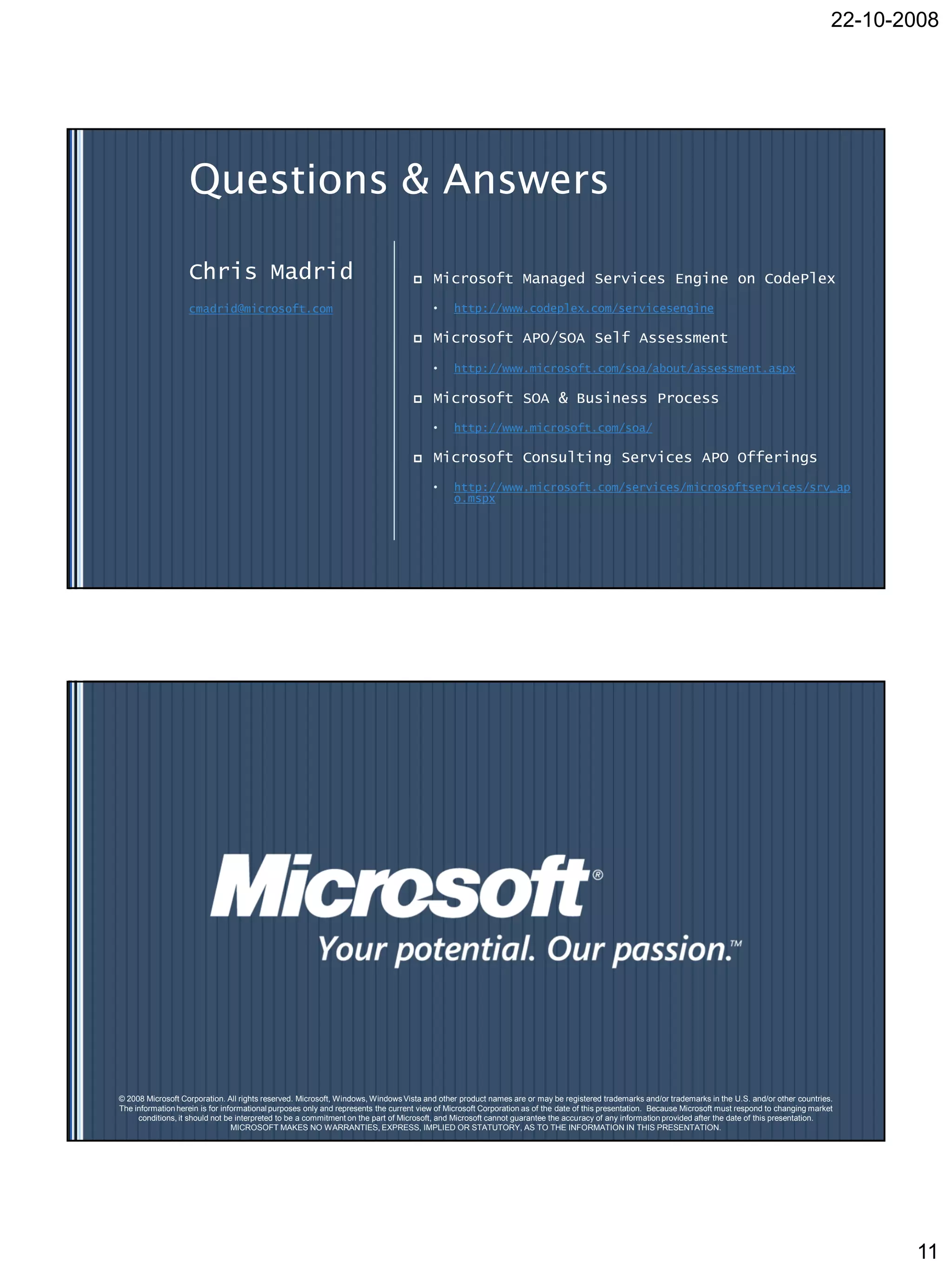 22-10-2008




                   Questions & Answers

                   Chris Madrid                                                        Microsoft Managed Services Engine on CodePlex
                   cmadrid@microsoft.com                                                •     http://www.codeplex.com/servicesengine

                                                                                       Microsoft APO/SOA Self Assessment

                                                                                        •     http://www.microsoft.com/soa/about/assessment.aspx

                                                                                       Microsoft SOA & Business Process
                                                                                        •     http://www.microsoft.com/soa/

                                                                                       Microsoft Consulting Services APO Offerings
                                                                                        •     http://www.microsoft.com/services/microsoftservices/srv_ap
                                                                                              o.mspx




© 2008 Microsoft Corporation. All rights reserved. Microsoft, Windows, Windows Vista and other product names are or may be registered trademarks and/or trademarks in the U.S. and/or other countries.
The information herein is for informational purposes only and represents the current view of Microsoft Corporation as of the date of this presentation. Because Microsoft must respond to changing market
     conditions, it should not be interpreted to be a commitment on the part of Microsoft, and Microsoft cannot guarantee the accuracy of any information provided after the date of this presentation.
                                 MICROSOFT MAKES NO WARRANTIES, EXPRESS, IMPLIED OR STATUTORY, AS TO THE INFORMATION IN THIS PRESENTATION.




                                                                                                                                                                                                               11
 