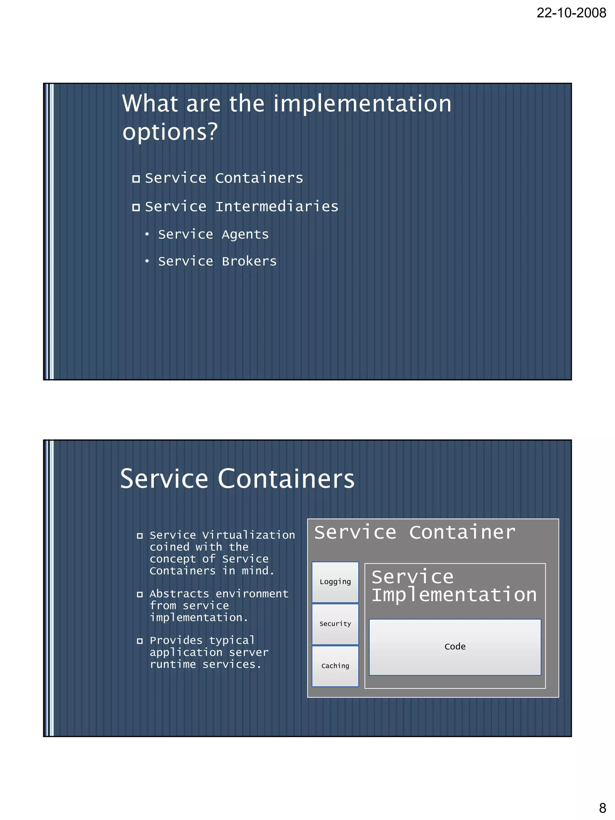 22-10-2008




What are the implementation
options?
    Service Containers
    Service Intermediaries
     • Service Agents

     • Service Brokers




Service Containers
    Service Virtualization   Service Container
     coined with the
     concept of Service
     Containers in mind.
                              Logging    Service
    Abstracts environment
     from service
                                         Implementation
     implementation.          Security

    Provides typical                          Code
     application server
     runtime services.        Caching




                                                              8
 
