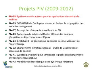 Projets PIV (2009-2012)
PIV-03: Systèmes multi-capteurs pour les applications de suivi et de
mobilité
PIV-05: CODIGEOSIM - Outils pour simuler et évaluer la propagation des
maladies contagieuses
PIV-17: Passage des réseaux de surveillance au 3D
PIV-23: Protection du public et diffusion éthique des données
géospatiales - Aspects sociaux et légaux
PIV-24: GéoÉduc3D - La géomatique au service des jeux vidéos et de
l'apprentissage
PIV-32: Changements climatiques locaux - Outils de visualisation et
processus de décision
PIV-41: Webgéo participatif pour sensibiliser le public aux changements
environnementaux globaux
PIV-43: Modélisation stochastique de la dynamique forestière
                        Présentation du réseau général; 2011
 