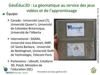 GéoÉduc3D : La géomatique au service des jeux




                                                                Source : http://www.flickr.com/photos/slavin_fpo/sets/72157600806038562/
         vidéos et de l’apprentissage
Équipe:
  Canada : Université Laval (7),
  Université Queen’s, Université
  de Colombie Britannique,
  Université de l’Alberta
  International : SIGMA,
  Université Jean Monnet, INRP,
  UC Santa Barbara, Université
  de Nottingham, Université Delft
  de Technologie, Telecom Paris
  Partenaires : Ubisoft, Créaform
  3D, Poly9, Ministère de
  l’éducation (QC)
                         Présentation du réseau général; 2011
    Pilot #24 – Daniel
 