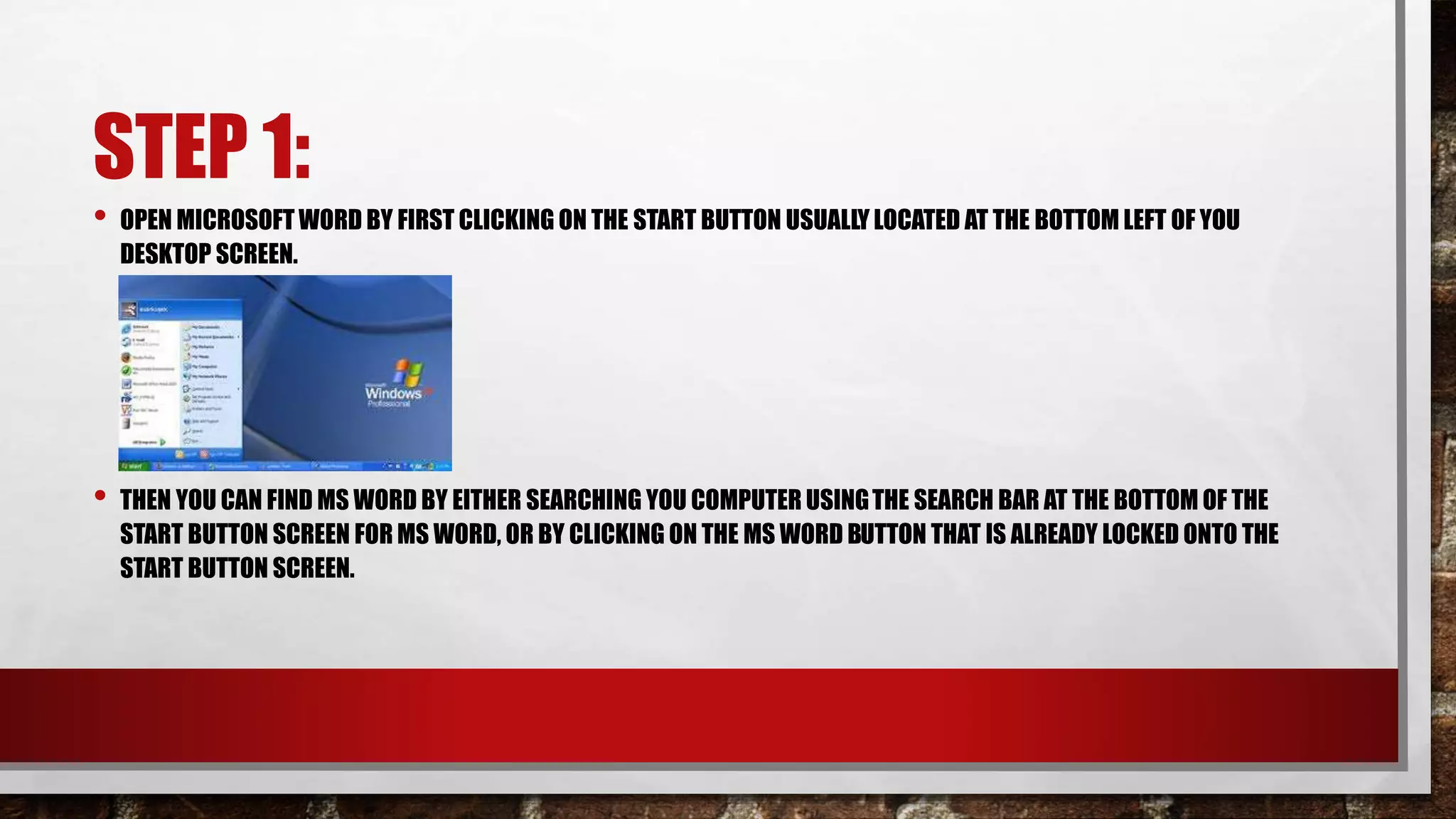 STEP 1:
• OPEN MICROSOFT WORD BY FIRST CLICKING ON THE START BUTTON USUALLY LOCATED AT THE BOTTOM LEFT OF YOU
DESKTOP SCREEN.
• THEN YOU CAN FIND MS WORD BY EITHER SEARCHING YOU COMPUTER USINGTHE SEARCH BAR AT THE BOTTOM OF THE
START BUTTON SCREEN FOR MS WORD, OR BY CLICKING ON THE MS WORD BUTTON THAT IS ALREADY LOCKED ONTO THE
START BUTTON SCREEN.
 