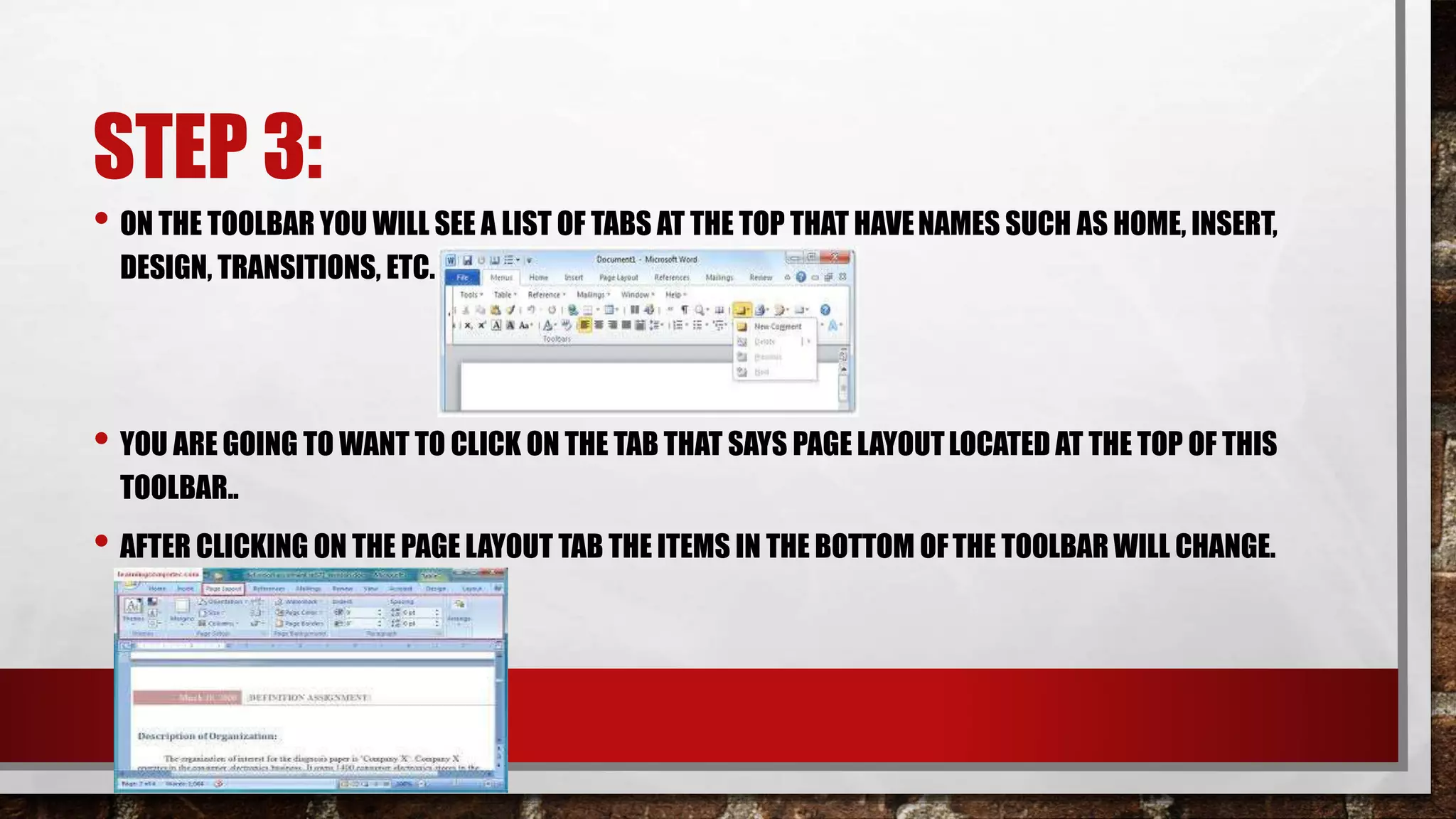 STEP 3:
• ON THE TOOLBAR YOU WILL SEE A LIST OF TABS AT THE TOP THAT HAVENAMES SUCH AS HOME, INSERT,
DESIGN, TRANSITIONS, ETC.
• YOU ARE GOING TO WANT TO CLICK ON THE TAB THAT SAYS PAGE LAYOUTLOCATED AT THE TOP OF THIS
TOOLBAR..
• AFTER CLICKING ON THE PAGE LAYOUT TAB THE ITEMS IN THE BOTTOM OFTHE TOOLBAR WILL CHANGE.
 