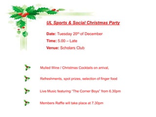 UL Sports & Social Christmas Party

    Date: Tuesday 20th of December
    Time: 5.00 – Late
    Venue: Scholars Club




Mulled Wine / Christmas Cocktails on arrival,


Refreshments, spot prizes, selection of finger food


Live Music featuring “The Corner Boys” from 6.30pm


Members Raffle will take place at 7.30pm
 