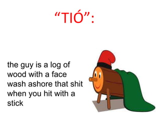 “TIÓ”:

the guy is a log of
wood with a face
wash ashore that shit
when you hit with a
stick
 
