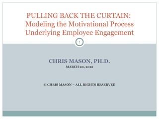 CHRIS MASON, PH.D.
MARCH 20, 2012
© CHRIS MASON – ALL RIGHTS RESERVED
1
PULLING BACK THE CURTAIN:
Modeling the Motivational Process
Underlying Employee Engagement
 