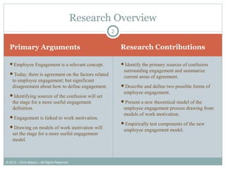 Primary Arguments Research Contributions
Employee Engagement is a relevant concept.
Today, there is agreement on the factors related
to employee engagement; but significant
disagreement about how to define engagement.
Identifying sources of the confusion will set
the stage for a more useful engagement
definition.
Engagement is linked to work motivation.
Drawing on models of work motivation will
set the stage for a more useful engagement
model.
Identify the primary sources of confusion
surrounding engagement and summarize
current areas of agreement.
Describe and define two possible forms of
employee engagement.
Present a new theoretical model of the
employee engagement process drawing from
models of work motivation.
Empirically test components of the new
employee engagement model.
2
Research Overview
© 2012 – Chris Mason – All Rights Reserved
 