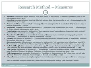 Research Method – Measures
 Incentives was measured by eight items (e.g., “I am proud to work for this company” ). Cronbach’s alpha for the scores on this
scale measured .88, n = 19150.
 Directives was measured by three items (e.g., “I feel well informed about what is expected in my job” ). Cronbach’s alpha on this
scale measured .84, n = 19150.
 Personal Enablers was measured by five items (e.g., “I have the training I need to do my job effectively” ). Cronbach’s alpha on
this scale measured .85, n = 19150.
 Managerial Enablers was measured by four items (e.g., “My manager treats me with respect and dignity” ). Cronbach’s alpha
for the scores on this scale measured .93, n = 19150.
 Team Enablers was measured by five items (e.g., “There is a strong sense of teamwork among the associates at this location”).
Cronbach’s alpha on this scale measured .89, n = 19150.
 Organizational Enablers was measured by five items (e.g., “This company is committed to providing equal opportunities for
all associates” ). Cronbach’s alpha on this scale measured .89, n = 19150.
 Feedback was measured by two items (e.g., “I understand how my performance has been evaluated” ). The Pearson R correlation
between these times was .73, n = 19150.
 Goal Commitment to Job Performance was measured by two items (e.g., “It is important to me to feel successful in my job” ).
These items were asked of a subset of the survey participants. The Pearson R correlation between these times was .46, n = 1158.
 Task Goal Identification was measured by three items (e.g., “My manager clearly communicates what is expected of me” ).
These items were only asked of a subset of the survey participants. Cronbach’s alpha on this scale measured .80, n = 875.
 Task Efficacy was measured by two items (e.g., “I feel I have what it takes to be successful in my job” ). These items were only
asked of a subset of the survey participants. The Pearson R correlation between these times was .60, n = 1660.
 Task Engagement was measured by three items (e.g., “I work hard for this company every day” ) These items were only asked
of a subset of the survey participants. Cronbach’s alpha on this scale measured .73, n = 1156.
 Job performance was measured using the employee’s most recent annual performance review provided by his or her manager.
Note: All items were self-report ratings on a 5-point Likert Scale ranging from Strongly Agree to Strongly Disagree.
22
© 2012 – Chris Mason – All Rights Reserved
 