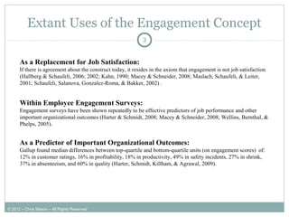 Extant Uses of the Engagement Concept
3
Within Employee Engagement Surveys:
Engagement surveys have been shown repeatedly to be effective predictors of job performance and other
important organizational outcomes (Harter & Schmidt, 2008; Macey & Schneider, 2008; Wellins, Bernthal, &
Phelps, 2005).
As a Predictor of Important Organizational Outcomes:
Gallup found median differences between top-quartile and bottom-quartile units (on engagement scores) of:
12% in customer ratings, 16% in profitability, 18% in productivity, 49% in safety incidents, 27% in shrink,
37% in absenteeism, and 60% in quality (Harter, Schmidt, Killham, & Agrawal, 2009).
As a Replacement for Job Satisfaction:
If there is agreement about the construct today, it resides in the axiom that engagement is not job satisfaction
(Hallberg & Schaufeli, 2006; 2002; Kahn, 1990; Macey & Schneider, 2008; Maslach, Schaufeli, & Leiter,
2001; Schaufeli, Salanova, Gonzalez-Roma, & Bakker, 2002) .
© 2012 – Chris Mason – All Rights Reserved
 