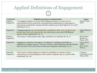 Applied Definitions of Engagement
6
Term Used Definition (in quotes) or Summarization Source
Employee
Engagement
“An engaged workforce is one in which employees possess a strong sense of
organizational pride, proactively recommend their organization as a good place to
work and are committed to staying with their employer given their high level of overall
satisfaction” (p. 1).
Kenexa (Wiley,
2010)
Engagement “Engaged employees are psychologically committed to their work, go above and
beyond their basic job expectations, and want to play a key role in fulfilling the
mission of their organizations” (p. 1).
Gallup (Blizzard,
2004)
Employee
Engagement
“The extent to which people value, enjoy, and believe in what they do” (p. 1). DDI (Wellins ,
Bernthal, &
Phelps, 2005)
Engagement Engagement is defined as the degree of “employees’ willingness and ability to
contribute to company success.” Or as the “extent to which employees put discretionary
effort into their work, in the form of extra time, brainpower and energy” (p. 3).
Towers Perrin
(2003)
(now Towers
Watson)
Purposeful
Engagement
“The extent to which employees commit to something or someone in their
organization, how hard employees work, and how long they stay as a result of that
commitment” (p. 14).
Corporate
Leadership Council
(Ward, 2005)
© 2012 – Chris Mason – All Rights Reserved
 