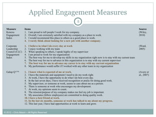 Applied Engagement Measures
8
Measure Items Source
Kenexa
Engagement
Index
1. I am proud to tell people I work for my company.
2. Overall, I am extremely satisfied with my company as a place to work.
3. I would recommend this place to others as a good place to work.
4. I rarely think about looking for a new job with another company.
(Wiley,
2010)
Corporate
Leadership
Council (CLC)
Engagement
Index
1. I believe in what I do every day at work
2. I enjoy working with my team
3. When speaking to others, I speak highly of my supervisor
4. I am proud to work for my organization
5. The best way for me to develop my skills in my organization right now is to stay with my current team
6. The best way for me to advance in this organization is to stay with my current supervisor
7. The best way for me to advance my career is to stay with my current organization
8. My performance would suffer if I worked with any other team in my organization
(Ward,
2005)
Galup Q12TM
1. I know what is expected of me at work.
2. I have the materials and equipment I need to do my work right.
3. At work, I have the opportunity to do what I do best every day.
4. In the last seven days, I have received recognition or praise for doing good work.
5. My supervisor, or someone at work, seems to care about me as a person.
6. There is someone at work who encourages my development.
7. At work, my opinions seem to count.
8. The mission/purpose of my company makes me feel my job is important.
9. My associates (fellow employees) are committed to doing quality work.
10. I have a best friend at work.
11. In the last six months, someone at work has talked to me about my progress.
12. This last year, I have had opportunities at work to learn and grow.
(Avery et
al., 2007)
© 2012 – Chris Mason – All Rights Reserved
 