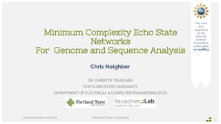 Minimum Complexity Echo State
Networks
For  Genome and Sequence Analysis
DR. CHRISTOF TEUSCHER
PORTLAND STATE UNIVERSITY
DEPARTMENT OF ELECTRICAL & COMPUTER ENGINEERING (ECE)
www.teuscher-lab.com Portland State University
1
This work
was
supported
by the
National
Science
Foundation
under grant
no. 1518833
Chris Neighbor
 