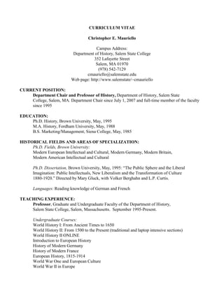 CURRICULUM VITAE
Christopher E. Mauriello
Campus Address:
Department of History, Salem State College
352 Lafayette Street
Salem, MA 01970
(978) 542-7129
cmauriello@salemstate.edu
Web page: http://www.salemstate/~cmauriello
CURRENT POSITION:
Department Chair and Professor of History, Department of History, Salem State
College, Salem, MA. Department Chair since July 1, 2007 and full-time member of the faculty
since 1995
EDUCATION:
Ph.D. History, Brown University, May, 1995
M.A. History, Fordham University, May, 1988
B.S. Marketing/Management, Siena College, May, 1985
HISTORICAL FIELDS AND AREAS OF SPECIALIZATION:
Ph.D. Fields, Brown University:
Modern European Intellectual and Cultural, Modern Germany, Modern Britain,
Modern American Intellectual and Cultural
Ph.D. Dissertation, Brown University, May, 1995: “The Public Sphere and the Liberal
Imagination: Public Intellectuals, New Liberalism and the Transformation of Culture
1880-1920.” Directed by Mary Gluck, with Volker Berghahn and L.P. Curtis.
Languages: Reading knowledge of German and French
TEACHING EXPERIENCE:
Professor, Graduate and Undergraduate Faculty of the Department of History,
Salem State College, Salem, Massachusetts. September 1995-Present.
Undergraduate Courses:
World History I: From Ancient Times to 1650
World History II: From 1500 to the Present (traditional and laptop intensive sections)
World History II ONLINE
Introduction to European History
History of Modern Germany
History of Modern France
European History, 1815-1914
World War One and European Culture
World War II in Europe
 