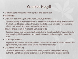 Couples Negril
• Multiple bars including swim-up bar and beach bar
Restaurants
• CASSAVA TERRACE (BREAKFAST/LUNCH/DINNER)
• Open air dining at its most delicious. Breakfast features an array of fresh fruits,
freshly baked breads and pastries, and made to serve omelets. For lunch and
dinner, our salads and fresh seafood are a must.

• BEACH GRILL (LUNCH) HELICONIA (DINNER)
• Feast on casual fare featuring grills, salads and Jamaica delights’ during the day
and sample grilled specialties and Mediterranean cuisine at night, under the
stars.

• LYCHEE (DINNER)
• Experience a taste of Asian served in a casual chic ambiance. With a view to the
open kitchen, watch our chefs create your favorite dishes.

• OTAHEITE (DINNER)
• Otaheite, named after the Jamaican apple, denotes the quintessentially
authentic Caribbean dining experience in an intimate and elegant setting.

 