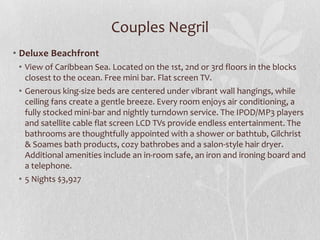 Couples Negril
• Deluxe Beachfront
• View of Caribbean Sea. Located on the 1st, 2nd or 3rd floors in the blocks
closest to the ocean. Free mini bar. Flat screen TV.
• Generous king-size beds are centered under vibrant wall hangings, while
ceiling fans create a gentle breeze. Every room enjoys air conditioning, a
fully stocked mini-bar and nightly turndown service. The IPOD/MP3 players
and satellite cable flat screen LCD TVs provide endless entertainment. The
bathrooms are thoughtfully appointed with a shower or bathtub, Gilchrist
& Soames bath products, cozy bathrobes and a salon-style hair dryer.
Additional amenities include an in-room safe, an iron and ironing board and
a telephone.
• 5 Nights $3,927

 
