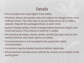 Details
• Price includes non-stop flights from Dallas
• All prices shown are quotes only and subject to change at any time
without notice. The only way to secure these prices is to make a
deposit. Deposit for packages shown is $400 total.
• Quote includes airfare, hotel, transportation between airport and
hotel and taxes. Price shown is total for 2 adults.
• All-Inclusive-all meals, snacks, drinks, alcohol (except wine by the
bottle) mini-bar and water sports as stated.
• Travel protection is not included in the quote but highly
recommended.
• Excursions may be booked anytime before departure.
• All promotions and discounts offered by resorts are included in the
quote given.

 