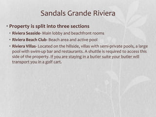 Sandals Grande Riviera
• Property is split into three sections
• Riviera Seaside- Main lobby and beachfront rooms
• Riviera Beach Club- Beach area and active pool
• Riviera Villas- Located on the hillside, villas with semi-private pools, a large
pool with swim-up bar and restaurants. A shuttle is required to access this
side of the property. If you are staying in a butler suite your butler will
transport you in a golf cart.

 