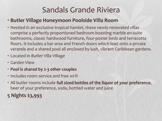 Sandals Grande Riviera
• Butler Village Honeymoon Poolside Villa Room
• Nestled in an exclusive tropical hamlet, these newly-renovated villas
comprise a perfectly proportioned bedroom boasting marble en-suite
bathrooms, classic hardwood furniture, four-poster beds and terracotta
floors. It includes a bar area and French doors which lead onto a private
veranda and a shared pool all enclosed by lush, vibrant Caribbean gardens.
• Located in Butler Villa Village
• Garden View
• Pool is shared by 2-3 other couples
• Includes room service and free wi-fi
• All butler rooms include full sized bottles of the liquor of your preference,
beer of your preference, soda, bottled water and juice

5 Nights $3,993

 
