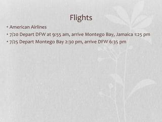 Flights
• American Airlines
• 7/20 Depart DFW at 9:55 am, arrive Montego Bay, Jamaica 1:25 pm
• 7/25 Depart Montego Bay 2:30 pm, arrive DFW 6:35 pm

 