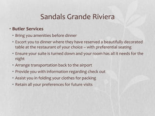 Sandals Grande Riviera
• Butler Services
• Bring you amenities before dinner
• Escort you to dinner where they have reserved a beautifully decorated
table at the restaurant of your choice – with preferential seating
• Ensure your suite is turned down and your room has all it needs for the
night
• Arrange transportation back to the airport
• Provide you with information regarding check out
• Assist you in folding your clothes for packing
• Retain all your preferences for future visits

 