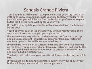 Sandals Grande Riviera
• Your butler is available until 10:00 pm and makes your stay special by
getting to know you and anticipate your needs. Before you leave for
your vacation you will fill out a form with all your preferences so your
butler can be ready and waiting for your arrival.
• If you like to sleep late your butler will reserve chairs on the beach or
by the pool.
• Your butler will pack an ice chest for you with all your favorite drinks
so you don’t even have to get up and go to the bar.
• If you are feeling very relaxed by the pool and don’t want to get up
and go to a restaurant for lunch you can order from any restaurant
menu and your butler will bring your meal to you.
• If you where gone on an excursion all day and don’t feel like dressing
up for dinner you can order dinner from any restaurant and your butler
will set up the meal for you in your room or on your balcony/terrace
and draw a bubble bath for you.
• You butler will make sure your favorite drinks are stocked in your minibar.
• If you would like to arrange a romantic surprise for your spouse your
butler will help you make all of the arrangements.

 