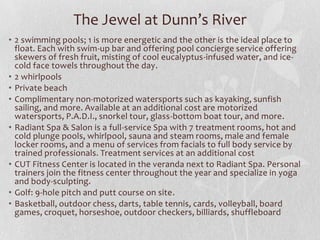 The Jewel at Dunn’s River
• 2 swimming pools; 1 is more energetic and the other is the ideal place to
float. Each with swim-up bar and offering pool concierge service offering
skewers of fresh fruit, misting of cool eucalyptus-infused water, and icecold face towels throughout the day.
• 2 whirlpools
• Private beach
• Complimentary non-motorized watersports such as kayaking, sunfish
sailing, and more. Available at an additional cost are motorized
watersports, P.A.D.I., snorkel tour, glass-bottom boat tour, and more.
• Radiant Spa & Salon is a full-service Spa with 7 treatment rooms, hot and
cold plunge pools, whirlpool, sauna and steam rooms, male and female
locker rooms, and a menu of services from facials to full body service by
trained professionals. Treatment services at an additional cost
• CUT Fitness Center is located in the veranda next to Radiant Spa. Personal
trainers join the fitness center throughout the year and specialize in yoga
and body-sculpting.
• Golf: 9-hole pitch and putt course on site.
• Basketball, outdoor chess, darts, table tennis, cards, volleyball, board
games, croquet, horseshoe, outdoor checkers, billiards, shuffleboard

 