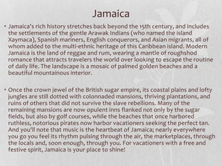 Jamaica
• Jamaica's rich history stretches back beyond the 15th century, and includes
the settlements of the gentle Arawak Indians (who named the island
Xaymaca), Spanish mariners, English conquerors, and Asian migrants, all of
whom added to the multi-ethnic heritage of this Caribbean island. Modern
Jamaica is the land of reggae and rum, wearing a mantle of roughshod
romance that attracts travelers the world over looking to escape the routine
of daily life. The landscape is a mosaic of palmed golden beaches and a
beautiful mountainous interior.
• Once the crown jewel of the British sugar empire, its coastal plains and lofty
jungles are still dotted with colonnaded mansions, thriving plantations, and
ruins of others that did not survive the slave rebellions. Many of the
remaining mansions are now opulent inns flanked not only by the sugar
fields, but also by golf courses, while the beaches that once harbored
ruthless, notorious pirates now harbor vacationers seeking the perfect tan.
And you'll note that music is the heartbeat of Jamaica; nearly everywhere
you go you feel its rhythm pulsing through the air, the marketplaces, through
the locals and, soon enough, through you. For vacationers with a free and
festive spirit, Jamaica is your place to shine!

 