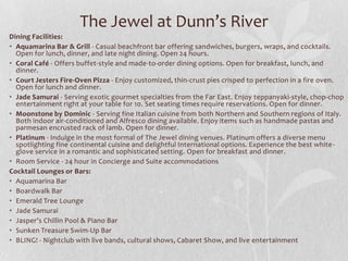 The Jewel at Dunn’s River
Dining Facilities:
• Aquamarina Bar & Grill - Casual beachfront bar offering sandwiches, burgers, wraps, and cocktails.
Open for lunch, dinner, and late night dining. Open 24 hours.
• Coral Café - Offers buffet-style and made-to-order dining options. Open for breakfast, lunch, and
dinner.
• Court Jesters Fire-Oven Pizza - Enjoy customized, thin-crust pies crisped to perfection in a fire oven.
Open for lunch and dinner.
• Jade Samurai - Serving exotic gourmet specialties from the Far East. Enjoy teppanyaki-style, chop-chop
entertainment right at your table for 10. Set seating times require reservations. Open for dinner.
• Moonstone by Dominic - Serving fine Italian cuisine from both Northern and Southern regions of Italy.
Both indoor air-conditioned and Alfresco dining available. Enjoy items such as handmade pastas and
parmesan encrusted rack of lamb. Open for dinner.
• Platinum - Indulge in the most formal of The Jewel dining venues. Platinum offers a diverse menu
spotlighting fine continental cuisine and delightful International options. Experience the best white glove service in a romantic and sophisticated setting. Open for breakfast and dinner.
• Room Service - 24 hour in Concierge and Suite accommodations
Cocktail Lounges or Bars:
• Aquamarina Bar
• Boardwalk Bar
• Emerald Tree Lounge
• Jade Samurai
• Jasper’s Chillin Pool & Piano Bar
• Sunken Treasure Swim-Up Bar
• BLING! - Nightclub with live bands, cultural shows, Cabaret Show, and live entertainment

 