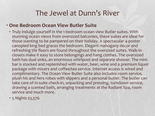 The Jewel at Dunn’s River
• One Bedroom Ocean View Butler Suite
• Truly indulge yourself in the 1-bedroom ocean view Butler suites. With
stunning ocean views from oversized balconies, these suites are ideal for
those wanting to be pampered on their holiday. A spectacular 4-poster
canopied king bed graces the bedroom. Elegant mahogany decor and
refreshing tile floors are found throughout the oversized suites. Walk-in
closets make it easy to store belongings and hang clothes. The oversized
bath has dual sinks, an enormous whirlpool and separate shower. The minibar is stocked and replenished with water, beer, wine and a premium liquor
package with mixers and coffee/tea service. Internet access is wired and
complimentary. The Ocean View Butler Suite also includes room service,
plush his and hers robes with slippers and a personal butler. The butler can
take care of in-suite check-in, unpacking and pressing, turndown service,
drawing a scented bath, arranging treatments at the Radiant Spa, room
service and much more.
• 5 Nights $3,576

 