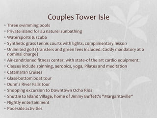 Couples Tower Isle
•
•
•
•
•
•
•
•
•
•
•
•
•
•

Three swimming pools
Private island for au naturel sunbathing
Watersports & scuba
Synthetic grass tennis courts with lights, complimentary lesson
Unlimited golf (transfers and green fees included. Caddy mandatory at a
nominal charge)
Air-conditioned fitness center, with state-of the art cardio equipment.
Classes include spinning, aerobics, yoga, Pilates and meditation
Catamaran Cruises
Glass-bottom boat tour
Dunn's River Falls tour
Shopping excursion to Downtown Ocho Rios
Shuttle to Island Village, home of Jimmy Buffett's "Margaritaville“
Nightly entertainment
Pool-side activities

 