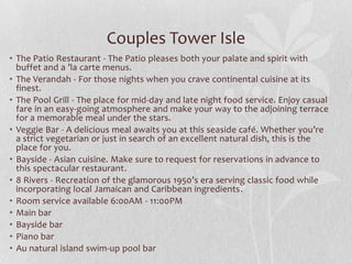 Couples Tower Isle
• The Patio Restaurant - The Patio pleases both your palate and spirit with
buffet and a ’la carte menus.
• The Verandah - For those nights when you crave continental cuisine at its
finest.
• The Pool Grill - The place for mid-day and late night food service. Enjoy casual
fare in an easy-going atmosphere and make your way to the adjoining terrace
for a memorable meal under the stars.
• Veggie Bar - A delicious meal awaits you at this seaside café. Whether you’re
a strict vegetarian or just in search of an excellent natural dish, this is the
place for you.
• Bayside - Asian cuisine. Make sure to request for reservations in advance to
this spectacular restaurant.
• 8 Rivers - Recreation of the glamorous 1950’s era serving classic food while
incorporating local Jamaican and Caribbean ingredients.
• Room service available 6:00AM - 11:00PM
• Main bar
• Bayside bar
• Piano bar
• Au natural island swim-up pool bar

 