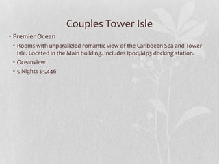 Couples Tower Isle
• Premier Ocean
• Rooms with unparalleled romantic view of the Caribbean Sea and Tower
Isle. Located in the Main building. Includes Ipod/Mp3 docking station.
• Oceanview
• 5 Nights $3,446

 