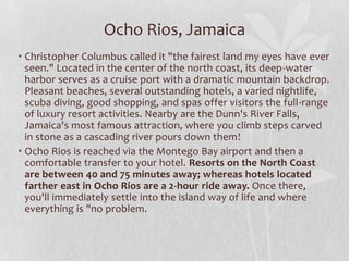 Ocho Rios, Jamaica
• Christopher Columbus called it "the fairest land my eyes have ever
seen." Located in the center of the north coast, its deep-water
harbor serves as a cruise port with a dramatic mountain backdrop.
Pleasant beaches, several outstanding hotels, a varied nightlife,
scuba diving, good shopping, and spas offer visitors the full-range
of luxury resort activities. Nearby are the Dunn's River Falls,
Jamaica's most famous attraction, where you climb steps carved
in stone as a cascading river pours down them!
• Ocho Rios is reached via the Montego Bay airport and then a
comfortable transfer to your hotel. Resorts on the North Coast
are between 40 and 75 minutes away; whereas hotels located
farther east in Ocho Rios are a 2-hour ride away. Once there,
you'll immediately settle into the island way of life and where
everything is "no problem.

 