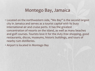 Montego Bay, Jamaica
• Located on the northwestern side, "Mo Bay" is the second largest
city in Jamaica and serves as a tourist capital with its busy
international air and cruise ports. It has the greatest
concentration of resorts on the island, as well as many beaches
and golf courses. Tourists love it for the duty-free shopping, good
restaurants, discos, museums, historic buildings, and tours of
nearby rum distilleries.
• Airport is located in Montego Bay

 