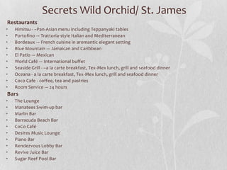 Secrets Wild Orchid/ St. James
Restaurants
•
•
•
•
•
•
•
•
•
•

Himitsu - –Pan-Asian menu including Teppanyaki tables
Portofino -– Trattoria-style Italian and Mediterranean
Bordeaux -– French cuisine in aromantic elegant setting
Blue Mountain -– Jamaican and Caribbean
El Patio -– Mexican
World Café -– International buffet
Seaside Grill - –a la carte breakfast, Tex-Mex lunch, grill and seafood dinner
Oceana - a la carte breakfast, Tex-Mex lunch, grill and seafood dinner
Coco Cafe - coffee, tea and pastries
Room Service -– 24 hours

Bars
•
•
•
•
•
•
•
•
•
•

The Lounge
Manatees Swim-up bar
Marlin Bar
Barracuda Beach Bar
CoCo Café
Desires Music Lounge
Piano Bar
Rendezvous Lobby Bar
Revive Juice Bar
Sugar Reef Pool Bar

 