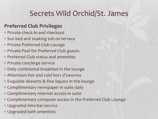 Secrets Wild Orchid/St. James
Preferred Club Privileges
•
•
•
•
•
•
•
•
•
•
•
•
•
•

Private check-in and checkout
Sun bed and soaking tub on terrace
Private Preferred Club Lounge
Private Pool for Preferred Club guests
Preferred Club status and amenities
Private concierge service
Daily continental breakfast in the lounge
Afternoon hot and cold hors d’oeuvres
Exquisite desserts & fine liquors in the lounge
Complimentary newspaper in suite daily
Complimentary Internet access in suite
Complimentary computer access in the Preferred Club Lounge
Upgraded mini-bar service
Upgraded bath amenities

 