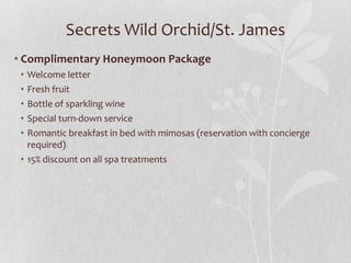 Secrets Wild Orchid/St. James
• Complimentary Honeymoon Package
•
•
•
•
•

Welcome letter
Fresh fruit
Bottle of sparkling wine
Special turn-down service
Romantic breakfast in bed with mimosas (reservation with concierge
required)
• 15% discount on all spa treatments

 