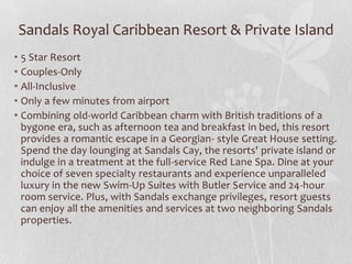 Sandals Royal Caribbean Resort & Private Island
• 5 Star Resort
• Couples-Only
• All-Inclusive
• Only a few minutes from airport
• Combining old-world Caribbean charm with British traditions of a
bygone era, such as afternoon tea and breakfast in bed, this resort
provides a romantic escape in a Georgian- style Great House setting.
Spend the day lounging at Sandals Cay, the resorts' private island or
indulge in a treatment at the full-service Red Lane Spa. Dine at your
choice of seven specialty restaurants and experience unparalleled
luxury in the new Swim-Up Suites with Butler Service and 24-hour
room service. Plus, with Sandals exchange privileges, resort guests
can enjoy all the amenities and services at two neighboring Sandals
properties.

 