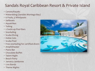 Sandals Royal Caribbean Resort & Private Island
•
•
•
•
•
•
•
•
•
•
•
•
•
•
•
•
•
•
•
•

Canoes/Kayaks
Waterskiing (Sandals Montego Bay)
6 Pools, 5 Whirlpools
Sailboats
Aquatrikes
Tubing
2 Swim-up Pool Bars
Snorkeling
Scuba Diving
Hobie Cats
Scuba Pool
Free snorkeling for certified divers
Amphitheater
Piano Bar
Chocolate Buffet
Talent Night
Beach Party
Jamaica Jamboree
Live Bands
Theme Nights

 