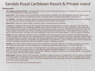 Sandals Royal Caribbean Resort & Private Island
Restaurants
•
•
•
•
•

•

•
•

•

•

The Regency Suite and Deck - Serving buffet and a la carte international cuisine for breakfast, lunch, and dinner.
Resort evening attire is required at dinner.
Royal Thai - Thai cuisine on served off-shore on the island of Sandals Cay. Serving dinner. Resort casual attire
required. Guests must be at Watersports pier 15 minutes before seating. Reservations are required.
Le Jardinier - Romantic, intimate, open-air restaurant featuring freshly prepared Mediterranean cuisine, grilled in
the open kitchen. Resort evening attire is required. Reservations are required.
Beach Grill - Open-air casual dining. No dress code or reservations are required.
Cricketers-A delightful encounter full of good times and customary pub fare awaits pub-goers who seek the
welcoming experience of a traditional, British pub. Cricketer's Pub-home to rustic, saloon-like décor and lively
bartenders-is a great place to completely relax and enjoy customary pub fare. Offering Shepherd's Pie, Fish and
Chips, Bangers and Mash, and more, scrumptious pub food can be paired with a wide range of beers, wines,
spirits, and soft drinks. Inviting, with cozy seating for two or for your whole group, it's hard to leave this place.
Elanor’s- Savor traditional favorites with a Caribbean twist such as grilled rib eye dusted with Blue Mountain
Coffee, drizzled with dark rum jus, and topped with a spicy jerk shrimp skewer. PawPaw (papaya) créme brûlée is
among the desserts to die for and make this dining experience even sweeter. Wonderful wine, good spirits, and
exceptional flavor perfectly compliment the good times to be had here - a place where guests come to enjoy the
ultimate Caribbean experience and Lady Eleanor's exotic, Caribbean recipes.
Bamboo-This little thatch-roofed hut showcases authentic Jamaican eats and embodies the appeal of a street side Jamaican jerk stand. The jerk experience, at least the good kind, doesn't get any better than this.
The Mariner- situated at the center of Montego Bay's vast expanse, is adorned with sandy walkways tand
beachfront views, the perfect place to enjoy pleasing Mariner grilled selections in a casual atmosphere. The
Mariner offers a great midday snack or pre-dinner nibble, or simply an idyllic spot to simply delight in the gentle
ocean breezes over a favorite island cocktail.
Bella Napoli- Discover Brick Oven Goodness. Whether a made up recipe or a selection from the menu, a whole lot
of thinking goes into deciding which delectable pizza combination will be the best choice. Nothing says comfort
food better than a warm slice of brick-oven pizza made fresh with mozzarella cheese, homemade tomato sauce,
and tasty herbs and toppings.
Room Service for Club Level and Butler guests

 