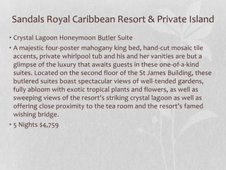 Sandals Royal Caribbean Resort & Private Island
• Crystal Lagoon Honeymoon Butler Suite
• A majestic four-poster mahogany king bed, hand-cut mosaic tile
accents, private whirlpool tub and his and her vanities are but a
glimpse of the luxury that awaits guests in these one-of-a-kind
suites. Located on the second floor of the St James Building, these
butlered suites boast spectacular views of well-tended gardens,
fully abloom with exotic tropical plants and flowers, as well as
sweeping views of the resort's striking crystal lagoon as well as
offering close proximity to the tea room and the resort’s famed
wishing bridge.
• 5 Nights $4,759

 