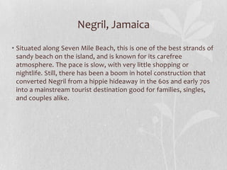 Negril, Jamaica
• Situated along Seven Mile Beach, this is one of the best strands of
sandy beach on the island, and is known for its carefree
atmosphere. The pace is slow, with very little shopping or
nightlife. Still, there has been a boom in hotel construction that
converted Negril from a hippie hideaway in the 60s and early 70s
into a mainstream tourist destination good for families, singles,
and couples alike.

 