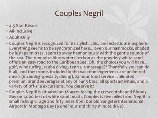 Couples Negril
•
•
•
•

4.5 Star Resort
All-Inclusive
Adult-Only
Couples Negril is recognized for its stylish, chic, and eclectic atmosphere.
Everything seems to be synchronized here... even our hammocks, shaded
by lush palm tress, seem to sway harmoniously with the gentle sounds of
the sea. The turquoise blue waters beckon as the powdery white sand
offers an easy road to the Caribbean Sea. Oh, the choices you will have...
golf, windsurfing, scuba diving, tennis, a massage?? Thankfully you can do
it all, and then some. Included in this vacation experience are unlimited
meals (including specialty dining), 24-hour food service, unlimited
premium brand beverages at any of our 5 bars, all sports activities, and a
variety of off-site excursions. You deserve it!
• Couples Negril is situated on 18 acres facing the crescent shaped Bloody
Bay on 1,000 feet of white sand beach, Couples is five miles from Negril- a
small fishing village and fifty miles from Donald Sangster International
Airport in Montego Bay (a one hour and thirty minute drive).

 