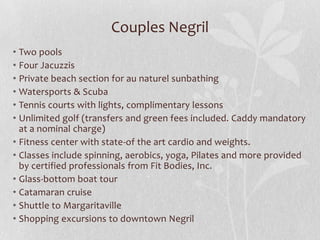 Couples Negril
• Two pools
• Four Jacuzzis
• Private beach section for au naturel sunbathing
• Watersports & Scuba
• Tennis courts with lights, complimentary lessons
• Unlimited golf (transfers and green fees included. Caddy mandatory
at a nominal charge)
• Fitness center with state-of the art cardio and weights.
• Classes include spinning, aerobics, yoga, Pilates and more provided
by certified professionals from Fit Bodies, Inc.
• Glass-bottom boat tour
• Catamaran cruise
• Shuttle to Margaritaville
• Shopping excursions to downtown Negril

 