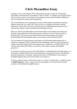 Chris Mccandless Essay
Crafting an essay on the subject of Chris McCandless presents a unique set of challenges.
McCandless, immortalized in Jon Krakauer's "Into the Wild," is a complex and enigmatic figure.
His life, choices, and the circumstances surrounding his journey into the Alaskan wilderness
offer rich material for analysis and interpretation.
One of the difficulties lies in capturing the essence of McCandless's personality accurately.
Opinions about him vary widely вЂ“ some see him as a courageous adventurer seeking
authenticity, while others view him as reckless and naive. Balancing these perspectives in a
nuanced way requires careful consideration and thorough research.
Moreover, delving into McCandless's motivations and the events leading to his tragic end
demands a deep exploration of the human psyche, wilderness survival, and the pursuit of
personal ideals. The essay must navigate the fine line between empathy and critique,
acknowledging both the admirable aspects of his journey and the potential pitfalls.
The vast amount of existing literature and opinions on McCandless adds another layer of
complexity. Engaging with the scholarship while maintaining a fresh and original perspective
requires meticulous research and a keen analytical eye. Furthermore, avoiding clichГ©s and
common tropes about McCandless is essential to offer readers a unique and insightful
perspective.
In conclusion, writing an essay on Chris McCandless is a challenging but rewarding endeavor. It
necessitates a delicate balance between presenting facts, analyzing motivations, and offering a
personal interpretation. Ultimately, capturing the essence of McCandless's story requires a
thoughtful approach that goes beyond surface-level narratives.
For those seeking assistance with similar essays or a variety of writing tasks, a valuable resource
is HelpWriting.net, where a range of services and expertise can be accessed to aid in the
creation of well-crafted and insightful pieces.
Chris Mccandless Essay Chris Mccandless Essay
 