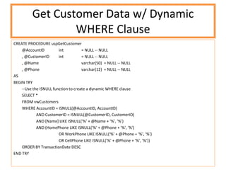 Get Customer Data w/ Dynamic WHERE Clause CREATE PROCEDURE uspGetCustomer @AccountID int = NULL -- NULL , @CustomerID int = NULL -- NULL , @Name varchar(50) = NULL -- NULL , @Phone varchar(12) = NULL -- NULL AS BEGIN TRY --Use the ISNULL function to create a dynamic WHERE clause SELECT * FROM vwCustomers WHERE AccountID = ISNULL(@AccountID, AccountID) AND CustomerID = ISNULL(@CustomerID, CustomerID) AND [Name] LIKE ISNULL('%' + @Name + '%', '%') AND (HomePhone LIKE ISNULL('%' + @Phone + '%', '%') OR WorkPhone LIKE ISNULL('%' + @Phone + '%', '%') OR CellPhone LIKE ISNULL('%' + @Phone + '%', '%')) ORDER BY TransactionDate DESC END TRY 