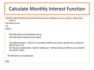 Calculate Monthly Interest Function CREATE FUNCTION [dbo].[ufnCalcMonthlyInterest] ( @Balance money, @ID int, @AcctType tinyint ) RETURNS money AS BEGIN DECLARE @InterestToBeAdded money DECLARE @MonthlyRate decimal(6,6) SET @MonthlyRate = ((SELECT InterestRate FROM AccountType WHERE AccountTypeID = @AcctType) / 12) SET @InterestToBeAdded = (SELECT (@Balance * @MonthlyRate) FROM Account WHERE AccountID = @ID) RETURN @InterestToBeAdded END 