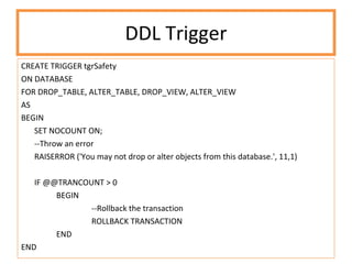 DDL Trigger CREATE TRIGGER tgrSafety ON DATABASE  FOR DROP_TABLE, ALTER_TABLE, DROP_VIEW, ALTER_VIEW AS BEGIN SET NOCOUNT ON; --Throw an error RAISERROR ('You may not drop or alter objects from this database.', 11,1) IF @@TRANCOUNT > 0 BEGIN --Rollback the transaction ROLLBACK TRANSACTION END END 
