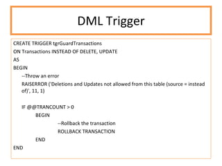 DML Trigger CREATE TRIGGER tgrGuardTransactions ON Transactions INSTEAD OF DELETE, UPDATE AS BEGIN --Throw an error  RAISERROR ('Deletions and Updates not allowed from this table (source = instead of)', 11, 1) IF @@TRANCOUNT > 0 BEGIN --Rollback the transaction ROLLBACK TRANSACTION END END 